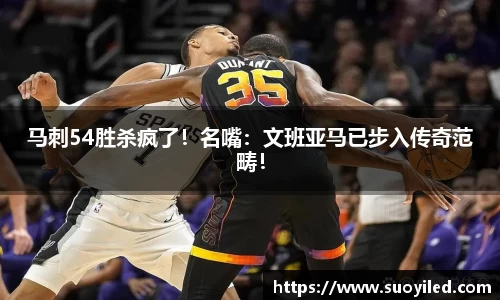 马刺54胜杀疯了！名嘴：文班亚马已步入传奇范畴！